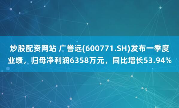 炒股配资网站 广誉远(600771.SH)发布一季度业绩，归母净利润6358万元，同比增长53.94%