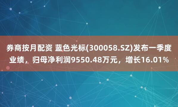 券商按月配资 蓝色光标(300058.SZ)发布一季度业绩，归母净利润9550.48万元，增长16.01%