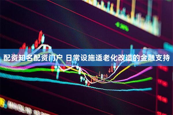 配资知名配资门户 日常设施适老化改造的金融支持