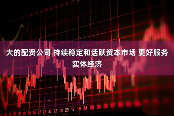 大的配资公司 持续稳定和活跃资本市场 更好服务实体经济