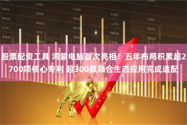 股票配资工具 鸿蒙电脑首次亮相！五年布局积累超2700项核心专利 超300款融合生态应用完成适配