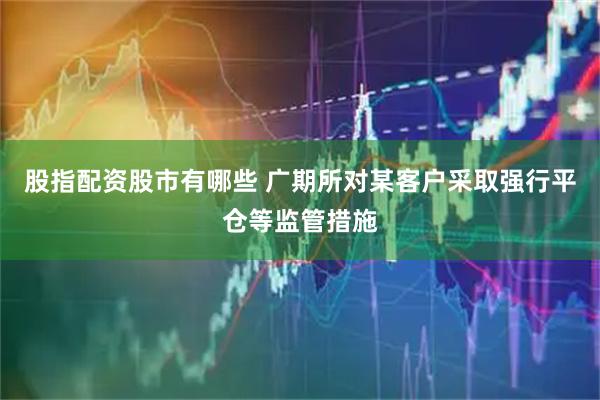 股指配资股市有哪些 广期所对某客户采取强行平仓等监管措施
