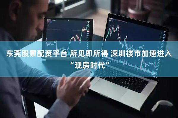 东莞股票配资平台 所见即所得 深圳楼市加速进入“现房时代”