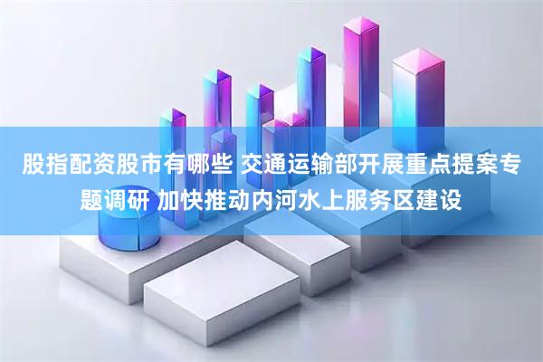 股指配资股市有哪些 交通运输部开展重点提案专题调研 加快推动内河水上服务区建设