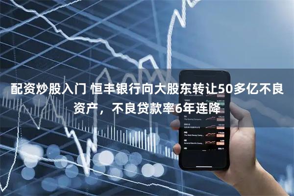 配资炒股入门 恒丰银行向大股东转让50多亿不良资产，不良贷款率6年连降