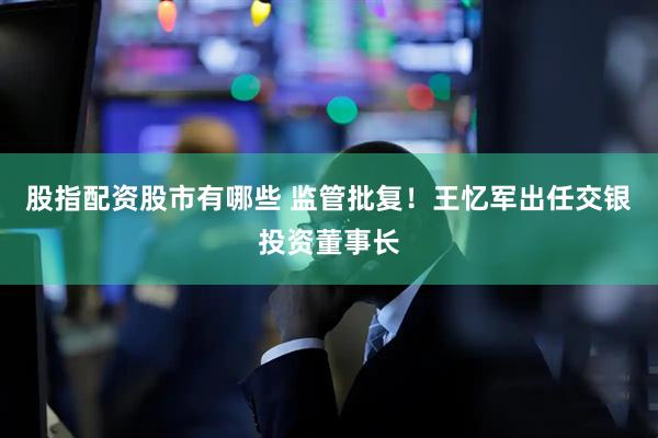 股指配资股市有哪些 监管批复！王忆军出任交银投资董事长