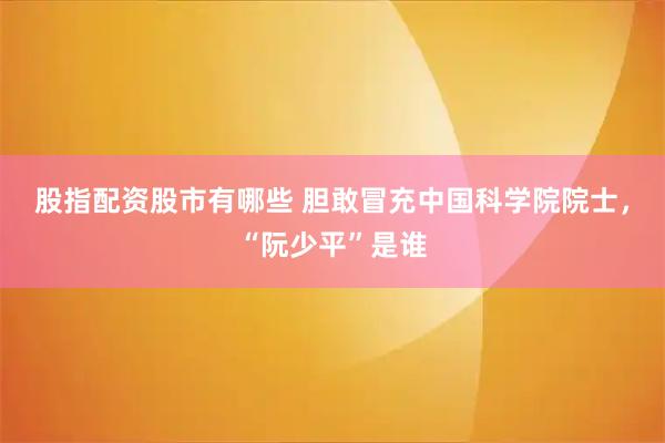 股指配资股市有哪些 胆敢冒充中国科学院院士，“阮少平”是谁
