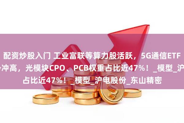 配资炒股入门 工业富联等算力股活跃，5G通信ETF（515050）强势冲高，光模块CPO、PCB权重占比近47%！_模型_沪电股份_东山精密