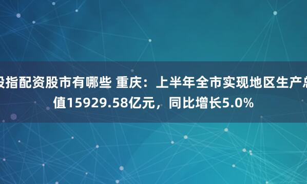 股指配资股市有哪些 重庆：上半年全市实现地区生产总值15929.58亿元，同比增长5.0%