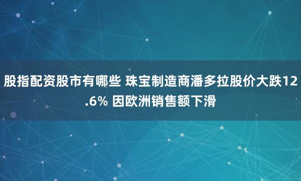 股指配资股市有哪些 珠宝制造商潘多拉股价大跌12.6% 因欧洲销售额下滑