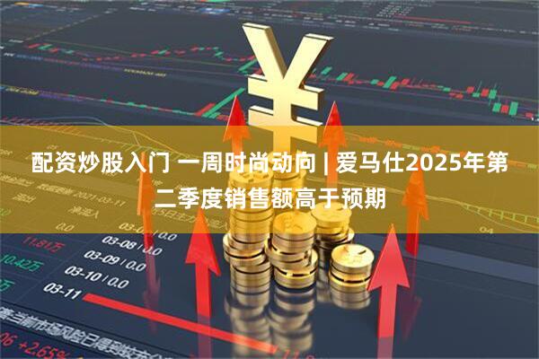配资炒股入门 一周时尚动向 | 爱马仕2025年第二季度销售额高于预期