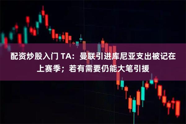 配资炒股入门 TA：曼联引进库尼亚支出被记在上赛季；若有需要仍能大笔引援