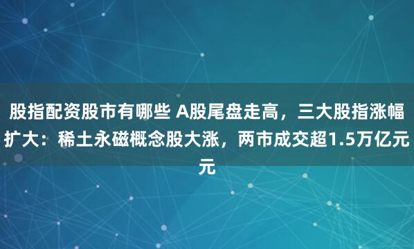 股指配资股市有哪些 A股尾盘走高，三大股指涨幅扩大：稀土永磁概念股大涨，两市成交超1.5万亿元