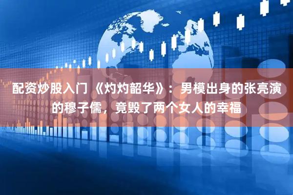 配资炒股入门 《灼灼韶华》：男模出身的张亮演的穆子儒，竟毁了两个女人的幸福