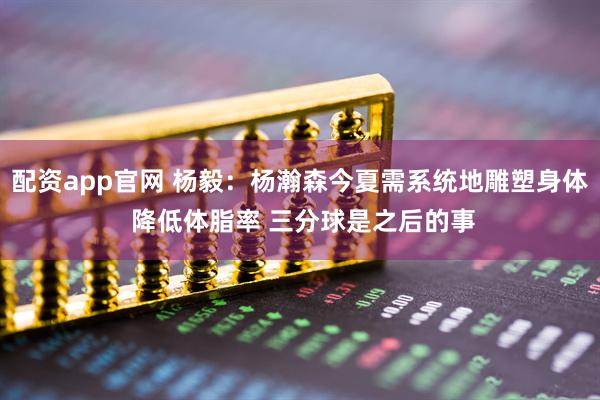 配资app官网 杨毅：杨瀚森今夏需系统地雕塑身体 降低体脂率 三分球是之后的事