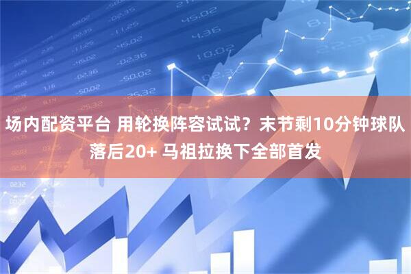 场内配资平台 用轮换阵容试试？末节剩10分钟球队落后20+ 马祖拉换下全部首发