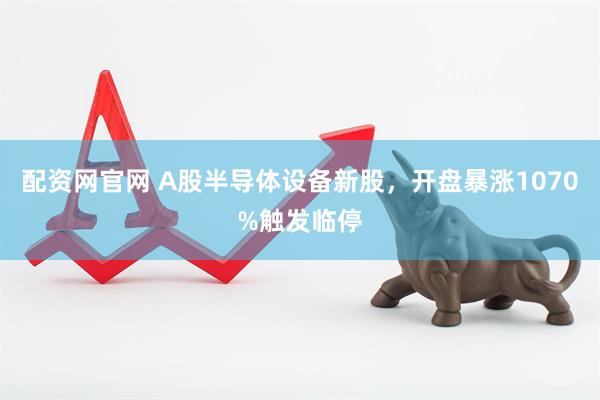 配资网官网 A股半导体设备新股,开盘暴涨1070%触发临停