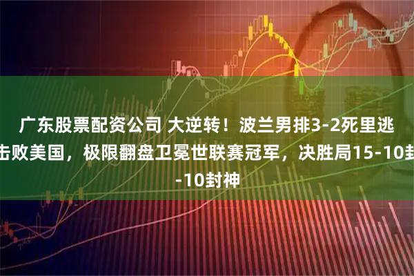 广东股票配资公司 大逆转！波兰男排3-2死里逃生击败美国，极限翻盘卫冕世联赛冠军，决胜局15-10封神