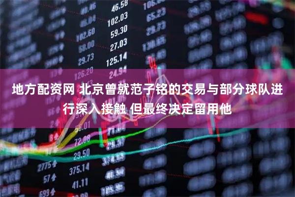 地方配资网 北京曾就范子铭的交易与部分球队进行深入接触 但最终决定留用他