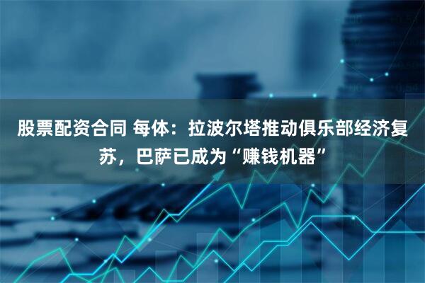 股票配资合同 每体：拉波尔塔推动俱乐部经济复苏，巴萨已成为“赚钱机器”
