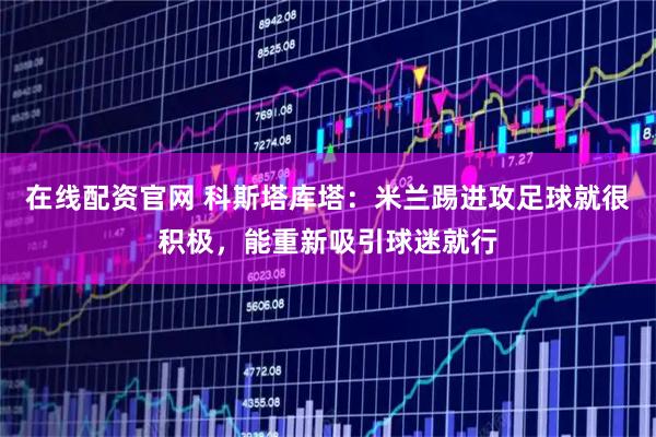 在线配资官网 科斯塔库塔：米兰踢进攻足球就很积极，能重新吸引球迷就行