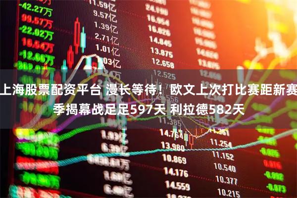 上海股票配资平台 漫长等待！欧文上次打比赛距新赛季揭幕战足足597天 利拉德582天