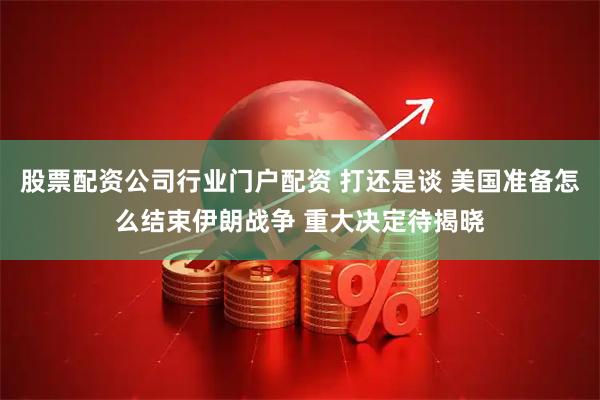 股票配资公司行业门户配资 打还是谈 美国准备怎么结束伊朗战争 重大决定待揭晓