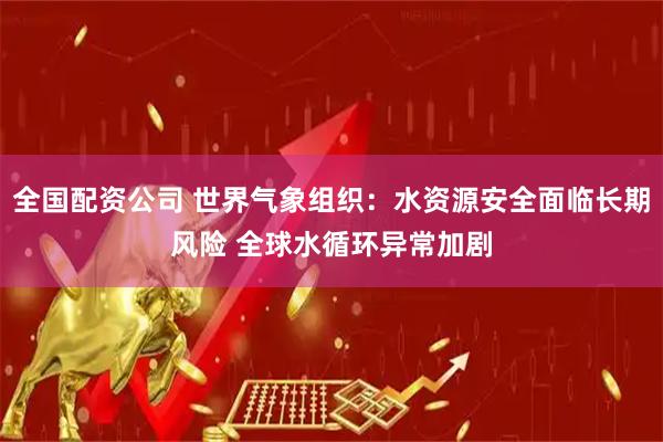 全国配资公司 世界气象组织：水资源安全面临长期风险 全球水循环异常加剧