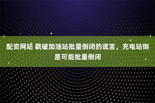 配资网站 戳破加油站批量倒闭的谎言，充电站倒是可能批量倒闭